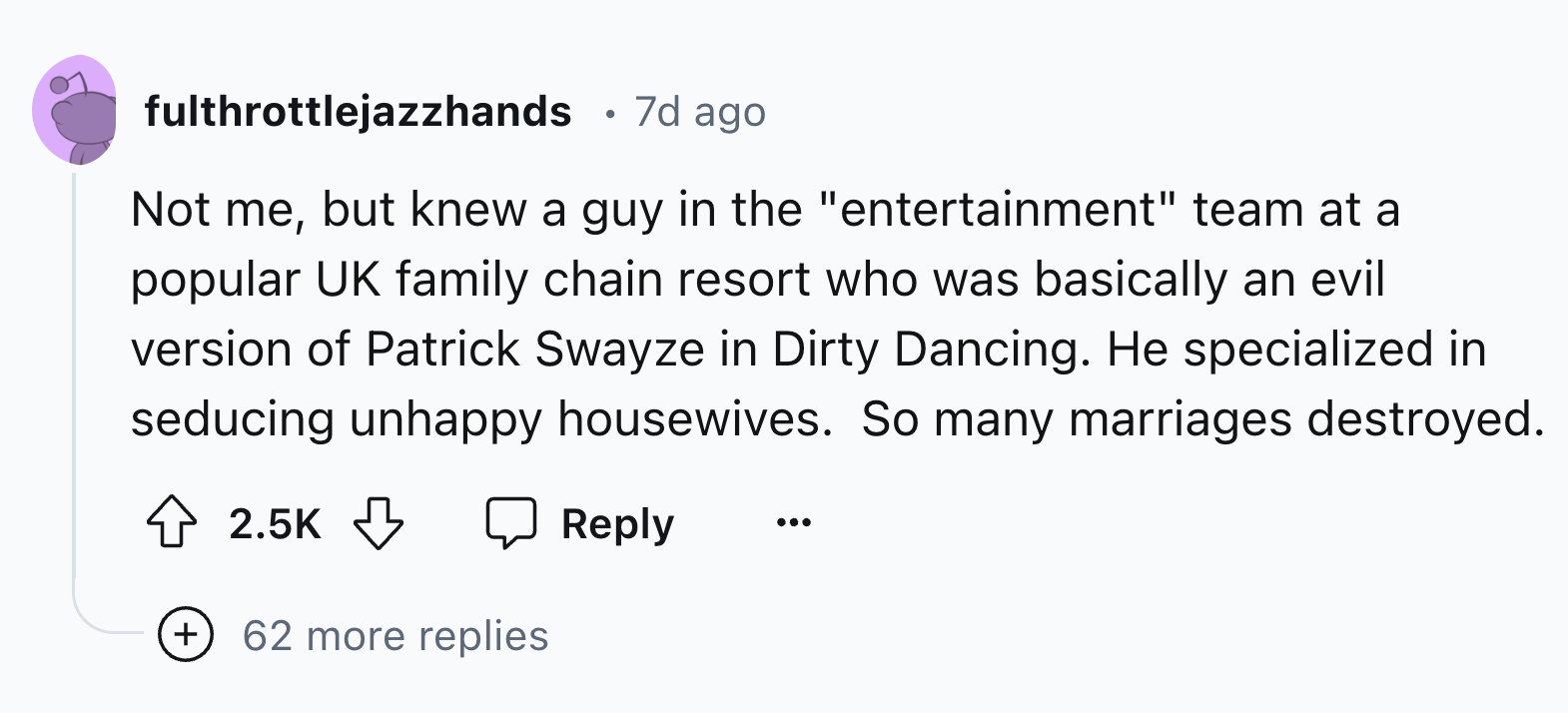 number - fulthrottlejazzhands 7d ago Not me, but knew a guy in the "entertainment" team at a popular Uk family chain resort who was basically an evil version of Patrick Swayze in Dirty Dancing. He specialized in seducing unhappy housewives. So many marria